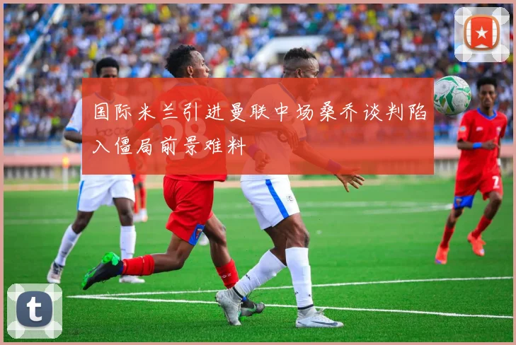 国际米兰引进曼联中场桑乔谈判陷入僵局前景难料