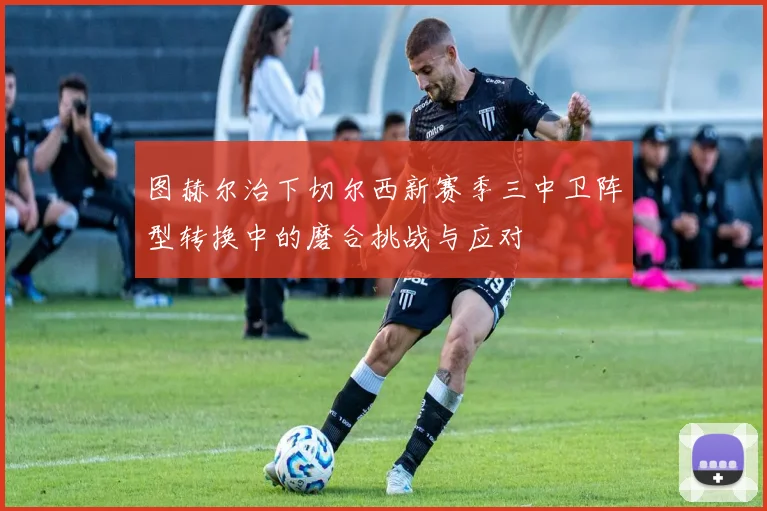 图赫尔治下切尔西新赛季三中卫阵型转换中的磨合挑战与应对