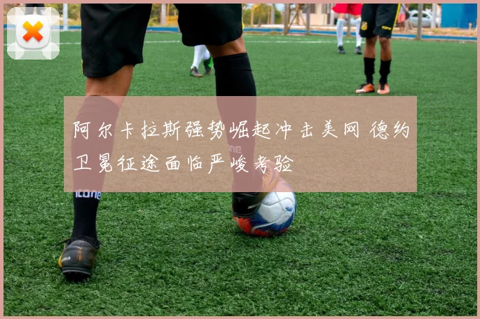 阿尔卡拉斯强势崛起冲击美网 德约卫冕征途面临严峻考验