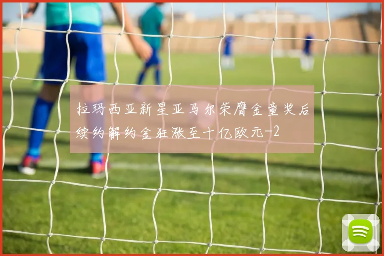 拉玛西亚新星亚马尔荣膺金童奖后续约解约金狂涨至十亿欧元