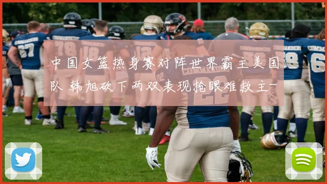 中国女篮热身赛对阵世界霸主美国队 韩旭砍下两双表现抢眼难救主