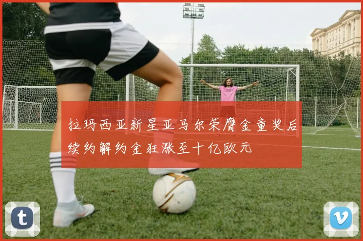 拉玛西亚新星亚马尔荣膺金童奖后续约解约金狂涨至十亿欧元