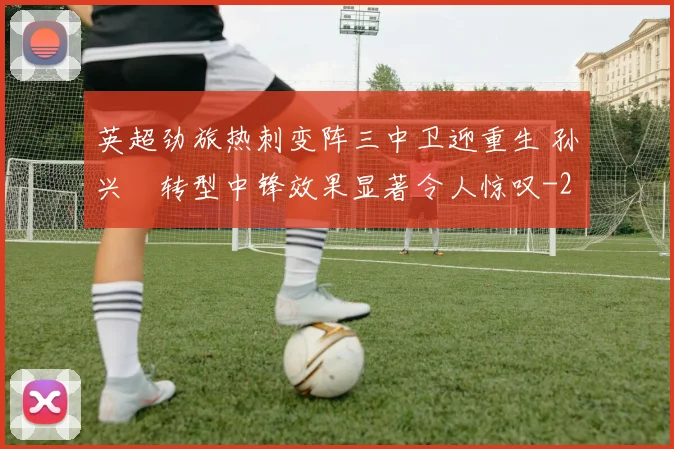 英超劲旅热刺变阵三中卫迎重生 孙兴慜转型中锋效果显著令人惊叹
