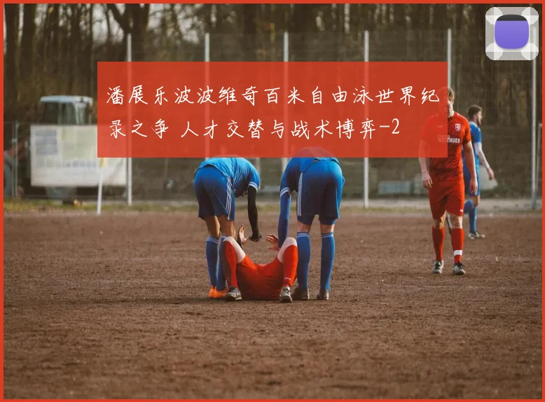 潘展乐波波维奇百米自由泳世界纪录之争 人才交替与战术博弈