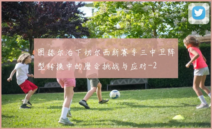 图赫尔治下切尔西新赛季三中卫阵型转换中的磨合挑战与应对