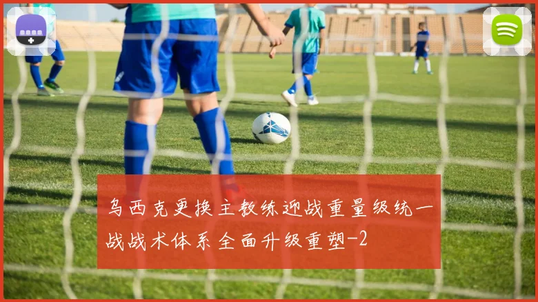 乌西克更换主教练迎战重量级统一战战术体系全面升级重塑