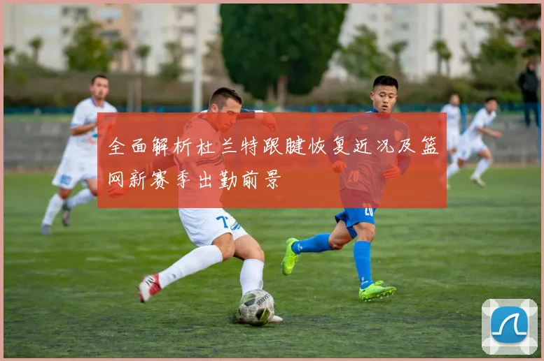 全面解析杜兰特跟腱恢复近况及篮网新赛季出勤前景