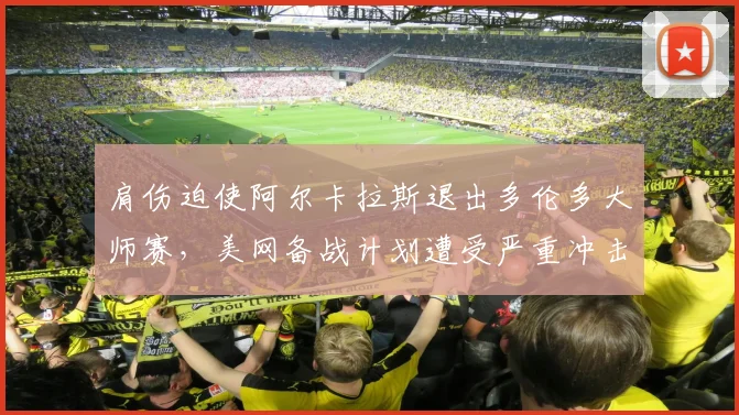 肩伤迫使阿尔卡拉斯退出多伦多大师赛，美网备战计划遭受严重冲击