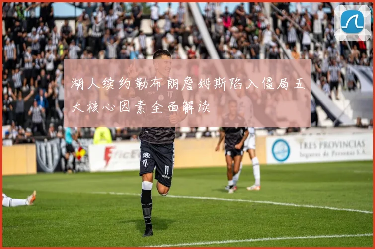湖人续约勒布朗詹姆斯陷入僵局五大核心因素全面解读
