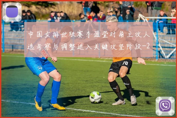 中国女排世联赛李盈莹对角主攻人选考察与调整进入关键攻坚阶段