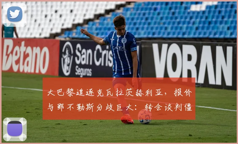 大巴黎追逐克瓦拉茨赫利亚，报价与那不勒斯分歧巨大：转会谈判僵局如何破局？