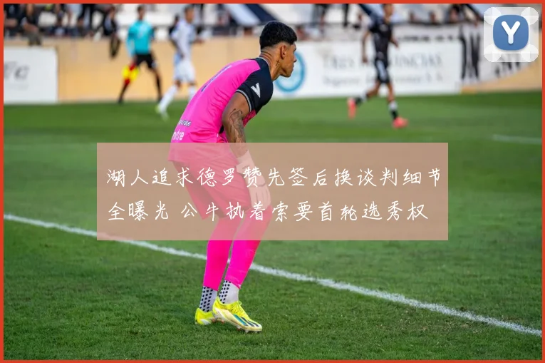 湖人追求德罗赞先签后换谈判细节全曝光 公牛执着索要首轮选秀权