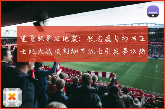 重量级拳坛地震：张志磊与约书亚世纪大战谈判细节流出引发拳坛热议