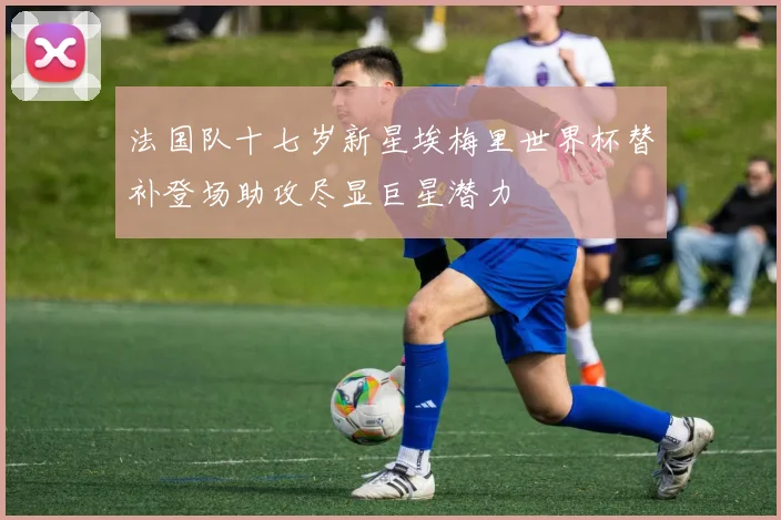 法国队十七岁新星埃梅里世界杯替补登场助攻尽显巨星潜力