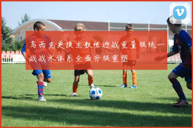 乌西克更换主教练迎战重量级统一战战术体系全面升级重塑