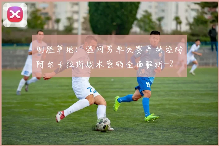 制胜草地：温网男单决赛辛纳逆转阿尔卡拉斯战术密码全面解析