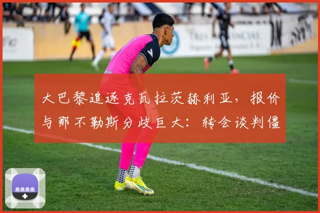 大巴黎追逐克瓦拉茨赫利亚，报价与那不勒斯分歧巨大：转会谈判僵局如何破局？