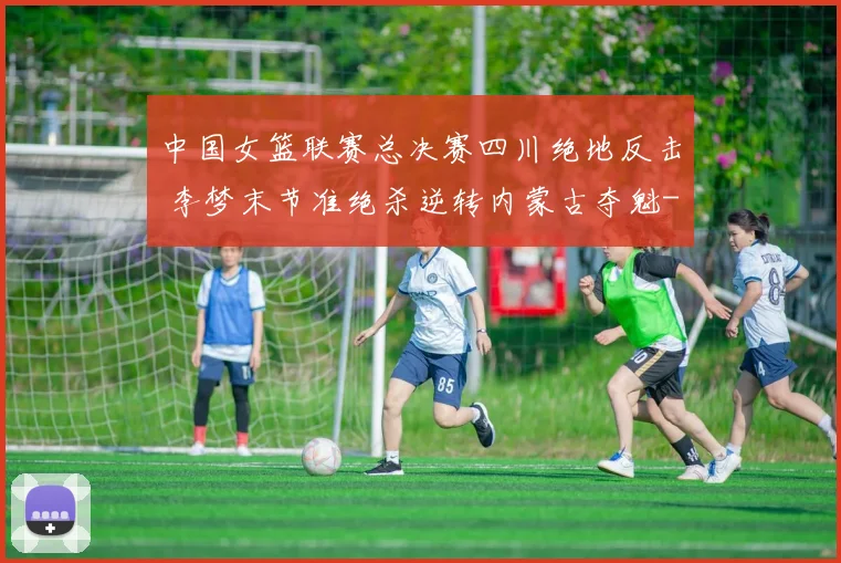 中国女篮联赛总决赛四川绝地反击 李梦末节准绝杀逆转内蒙古夺魁
