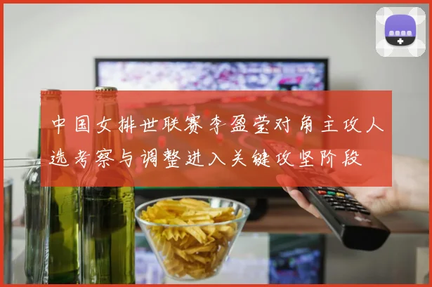 中国女排世联赛李盈莹对角主攻人选考察与调整进入关键攻坚阶段