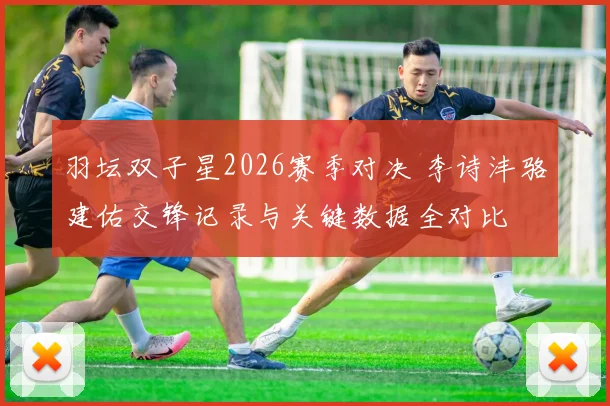 羽坛双子星2026赛季对决 李诗沣骆建佑交锋记录与关键数据全对比